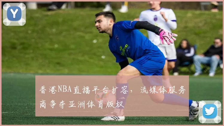 香港NBA直播平台扩容,流媒体服务商争夺亚洲体育版权