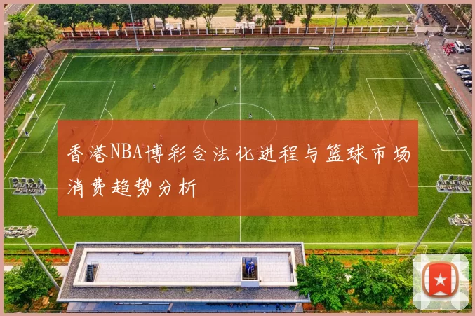 香港NBA博彩合法化进程与篮球市场消费趋势分析