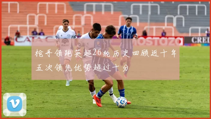 枪手领跑英超26轮历史回顾近十年五次领先优势超过十分