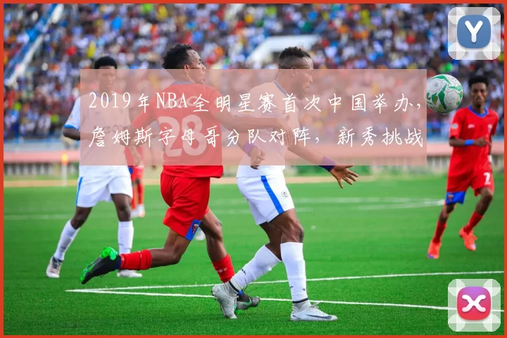 2019年NBA全明星赛首次中国举办,詹姆斯字母哥分队对阵,新秀挑战赛精彩纷呈