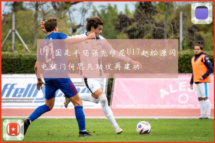U17国足半场领先印尼U17赵松源闪电破门何思凡助攻再建功