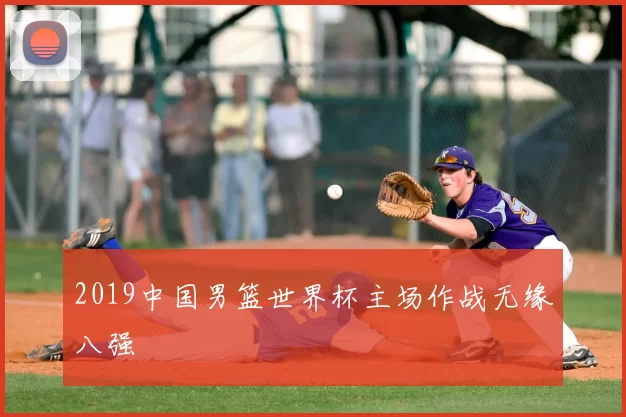 2019中国男篮世界杯主场作战无缘八强