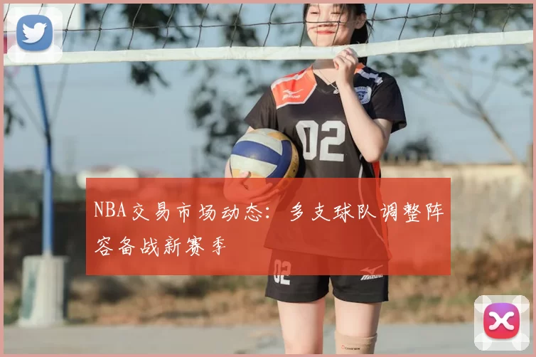 NBA交易市场动态：多支球队调整阵容备战新赛季