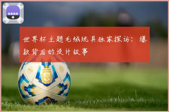 世界杯主题毛绒玩具独家探访:爆款背后的设计故事