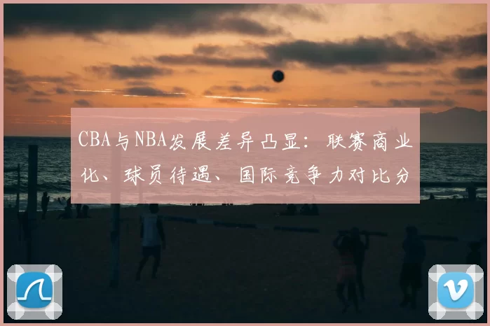 CBA与NBA发展差异凸显：联赛商业化、球员待遇、国际竞争力对比分析