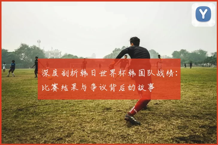 深度剖析韩日世界杯韩国队战绩:比赛结果与争议背后的故事