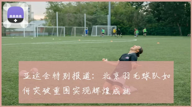 亚运会特别报道:北京羽毛球队如何突破重围实现辉煌成就
