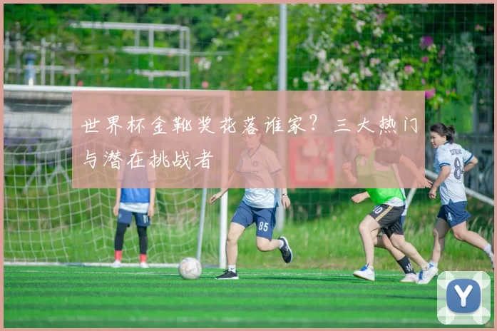 世界杯金靴奖花落谁家?三大热门与潜在挑战者