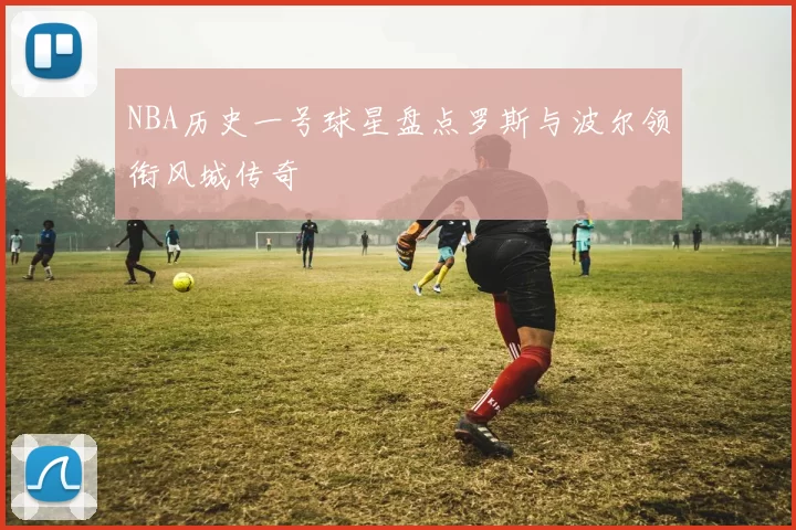 NBA历史一号球星盘点罗斯与波尔领衔风城传奇