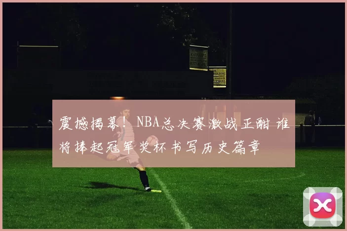震撼揭幕!NBA总决赛激战正酣 谁将捧起冠军奖杯书写历史篇章