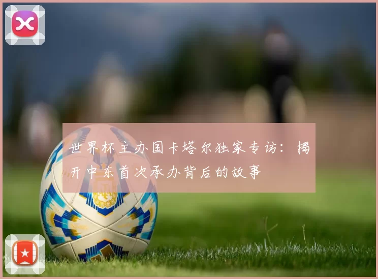 世界杯主办国卡塔尔独家专访:揭开中东首次承办背后的故事