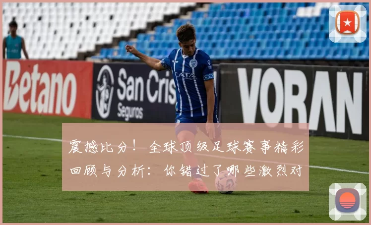 震撼比分！全球顶级足球赛事精彩回顾与分析：你错过了哪些激烈对决