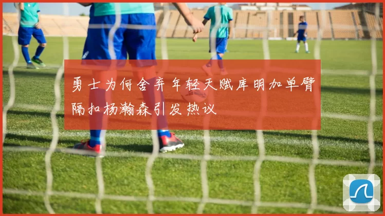 勇士为何舍弃年轻天赋库明加单臂隔扣杨瀚森引发热议