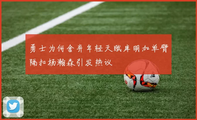 勇士为何舍弃年轻天赋库明加单臂隔扣杨瀚森引发热议