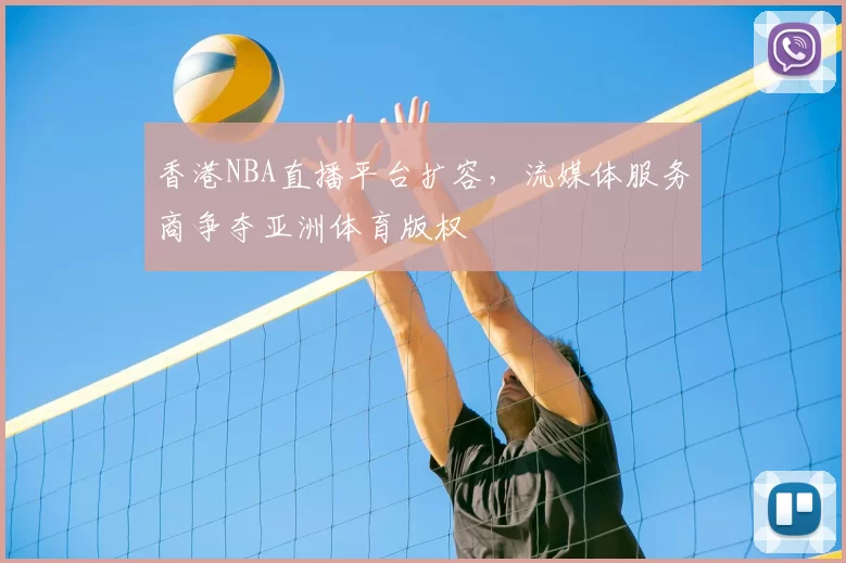 香港NBA直播平台扩容，流媒体服务商争夺亚洲体育版权
