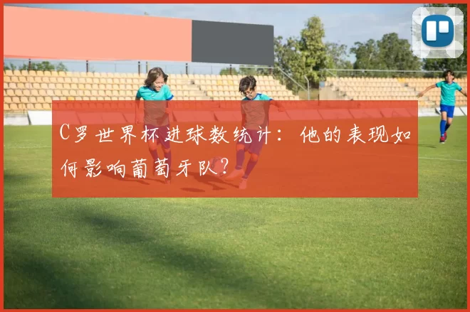 C罗世界杯进球数统计:他的表现如何影响葡萄牙队?